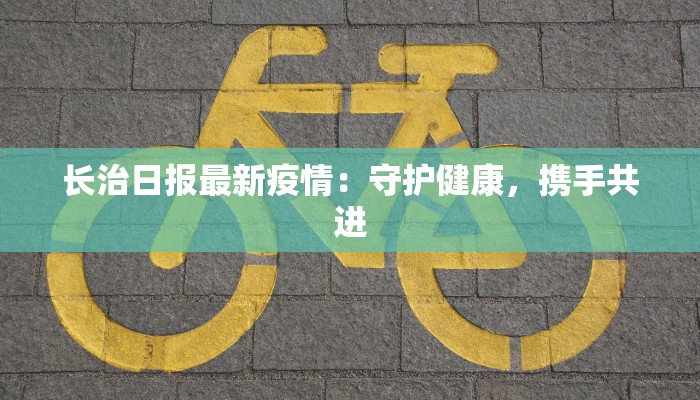 长治日报最新疫情:守护健康,携手共进 长治日报最新疫情:守护健康,携手共进