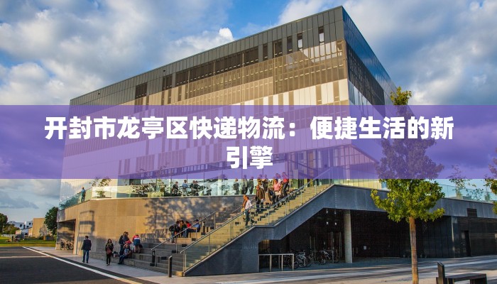 开封市龙亭区快递物流：便捷生活的新引擎